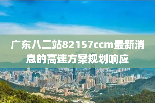 廣東八二站82157ccm最新消息的高速方案規(guī)劃響應液壓動力機械,元件制造