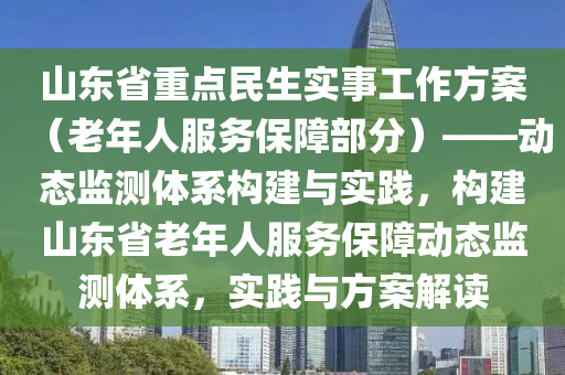 山東省重點民生實事工作方案（老年人服務(wù)保障部分）液壓動力機械,元件制造——動態(tài)監(jiān)測體系構(gòu)建與實踐，構(gòu)建山東省老年人服務(wù)保障動態(tài)監(jiān)測體系，實踐與方案解讀