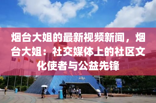 煙臺(tái)大姐的最新視頻新聞，煙臺(tái)大姐：社交媒體上的社區(qū)文化使者與公益先鋒液壓動(dòng)力機(jī)械,元件制造