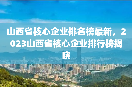 山西省核心企業(yè)排名榜最新，2023山西省核心企業(yè)排行榜揭曉