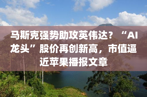 馬斯克強勢助攻英偉達？“AI龍頭”股價再創(chuàng)新高，市值逼近蘋液壓動力機械,元件制造果播報文章