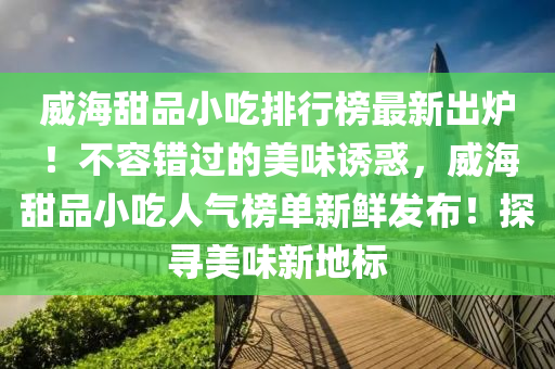 威海甜品小吃排行榜最新出爐！不容錯過的美味誘惑，威海甜品小吃人氣榜單新鮮發(fā)布！探尋美味新地標