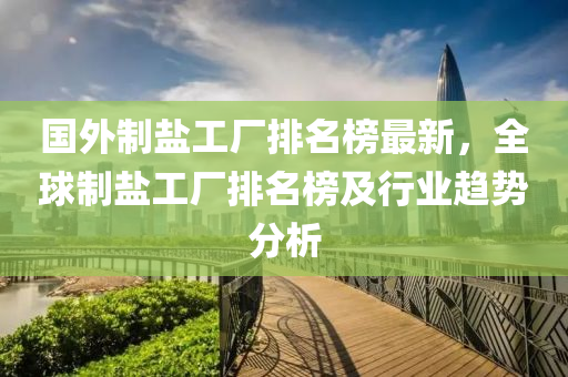 國外制鹽工廠排名榜最新，全球液壓動力機械,元件制造制鹽工廠排名榜及行業(yè)趨勢分析