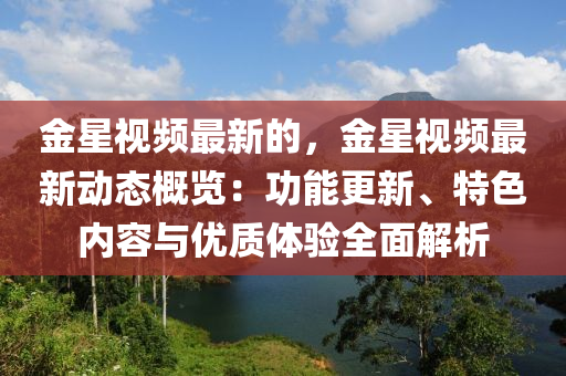 金星視頻最新的，金星視頻最新動態(tài)概覽：功能更新、特色內(nèi)容與優(yōu)質(zhì)體驗全面解析液壓動力機械,元件制造