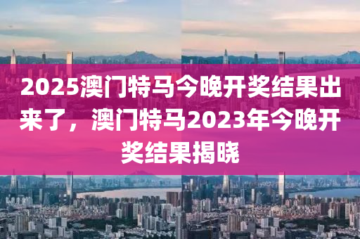 2025澳門特馬今晚開獎結(jié)果出來了，澳門特馬2023年今晚開獎結(jié)果揭曉