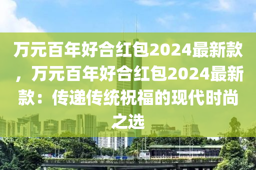 萬元百年好合紅包2024最新款，萬元百年好合紅包2024最新款：傳遞傳統(tǒng)祝福的現(xiàn)代時(shí)尚液壓動(dòng)力機(jī)械,元件制造之選