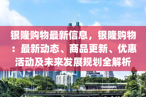 銀隆購物最新信息，銀隆購物：最新動(dòng)態(tài)、商品更新、優(yōu)惠活動(dòng)及未來發(fā)展規(guī)劃全解析液壓動(dòng)力機(jī)械,元件制造