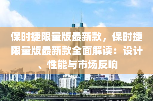 保時捷限量版最新款，保時捷限量版最新款全面解讀：設計、性能與市場反液壓動力機械,元件制造響