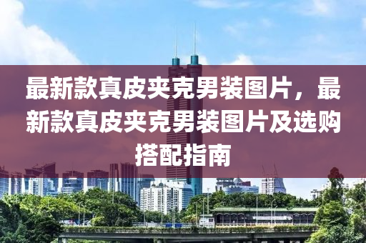 最新款真皮夾克男裝圖片，最新款真皮夾克男裝圖片及選購(gòu)搭配指南