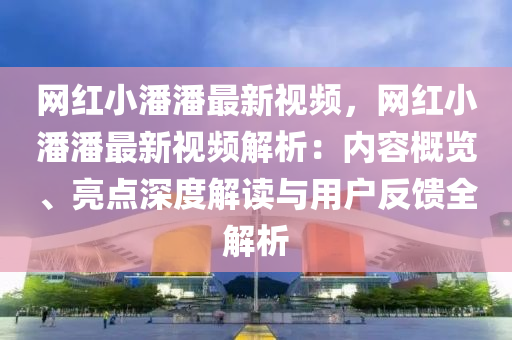 網紅小潘潘最新視頻，網紅小潘潘最新視頻解析：內容概覽、亮點深度解讀與用戶反饋全解析