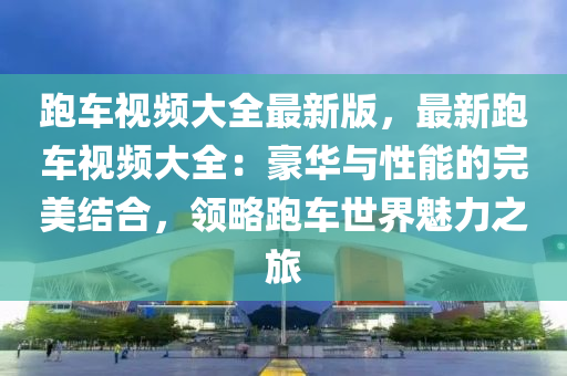 跑車視頻大全最新版，最新跑車視頻大全：豪華與性能的完美結(jié)合，領(lǐng)略跑車世界魅力之旅