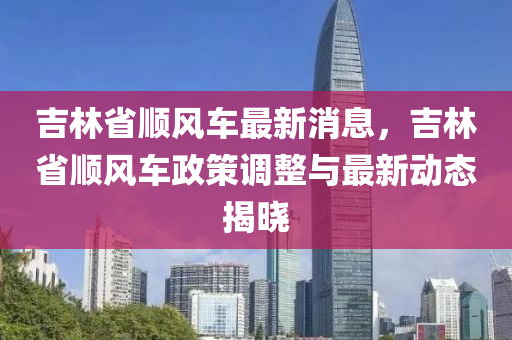 吉林省順風車最新消息，吉林省順風車政策調整與最新動態(tài)揭曉液壓動力機械,元件制造