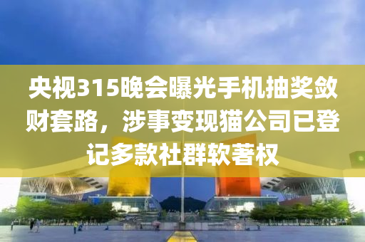 央視315晚會曝光手機(jī)抽獎斂財(cái)套路，涉事變現(xiàn)貓公司已登記多款社群軟著權(quán)液壓動力機(jī)械,元件制造