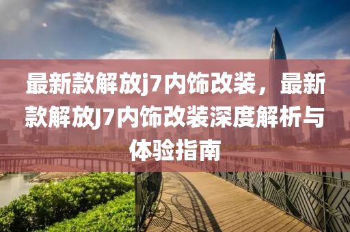 最新款解放j7內(nèi)飾改裝，最新款解放J7內(nèi)飾改裝深度解析與體驗(yàn)指南液壓動(dòng)力機(jī)械,元件制造