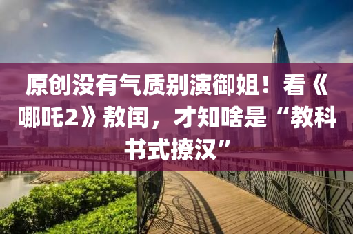 原創(chuàng)沒有氣質(zhì)別演御姐！看《哪吒2》敖閏，才知啥是“教科書式撩漢”液壓動(dòng)力機(jī)械,元件制造