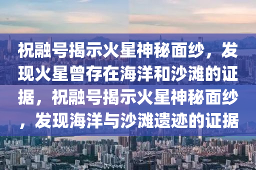 祝融號(hào)揭示火星神秘面紗，發(fā)現(xiàn)火星曾存在海洋和沙灘的證據(jù)，祝融號(hào)揭示火星神秘面紗，發(fā)現(xiàn)海洋與沙灘液壓動(dòng)力機(jī)械,元件制造遺跡的證據(jù)