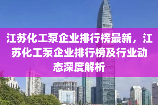 江蘇化工泵企業(yè)排行榜最新，江蘇化工泵企業(yè)排行榜及行業(yè)動(dòng)態(tài)深度解析液壓動(dòng)力機(jī)械,元件制造