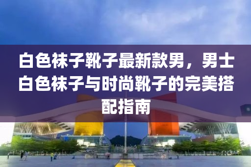 白色襪子靴子最新款男，男士白色襪子與時尚靴子的完美搭配指南液壓動力機械,元件制造