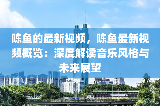 陳魚(yú)的最新視頻，陳魚(yú)最新視頻概覽：深度解讀音樂(lè)風(fēng)格與未來(lái)展望液壓動(dòng)力機(jī)械,元件制造