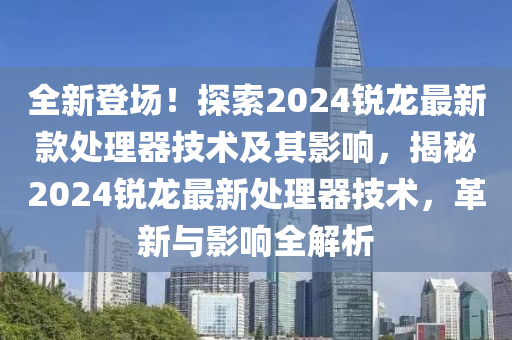 全新登場！探索2024銳龍最新款處理器技術(shù)及其影響，揭秘2024銳龍最新處理器技術(shù)，革新與影響全解析