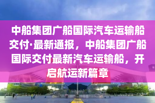 液壓動力機械,元件制造中船集團廣船國際汽車運輸船交付·最新通報，中船集團廣船國際交付最新汽車運輸船，開啟航運新篇章