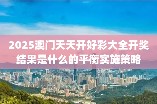 2025澳門天天開好彩大全開獎(jiǎng)結(jié)果是什么的平衡實(shí)施策略