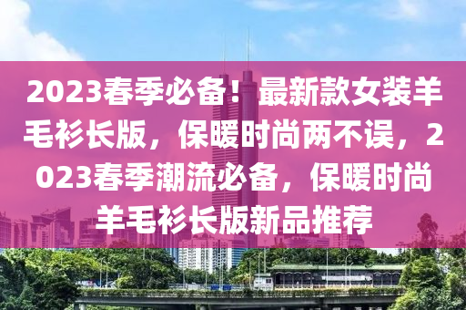 2023春季必備！最新款女裝羊液壓動力機械,元件制造毛衫長版，保暖時尚兩不誤，2023春季潮流必備，保暖時尚羊毛衫長版新品推薦