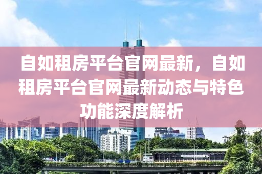 自如租房平臺官網(wǎng)最新，自如租房平液壓動力機(jī)械,元件制造臺官網(wǎng)最新動態(tài)與特色功能深度解析