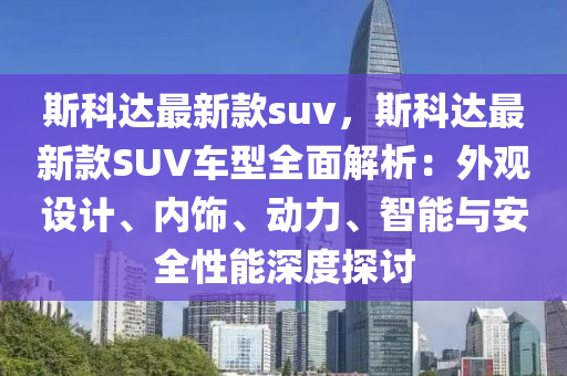 斯科達(dá)最新款suv，斯科達(dá)最新款SUV車型全面解析：外觀設(shè)計(jì)、內(nèi)飾、動力、智能與安全性能深度探討液壓動力機(jī)械,元件制造