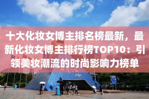 十大化妝女博主排名榜最新，最新化妝女博主排行榜TOP10：引領(lǐng)美妝潮流的時尚影響力榜單液壓動力機(jī)械,元件制造