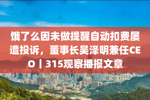 餓了么因未做提醒自動扣費屢遭投訴，董事長吳澤明兼任CEO丨315觀察播報文章液壓動力機械,元件制造