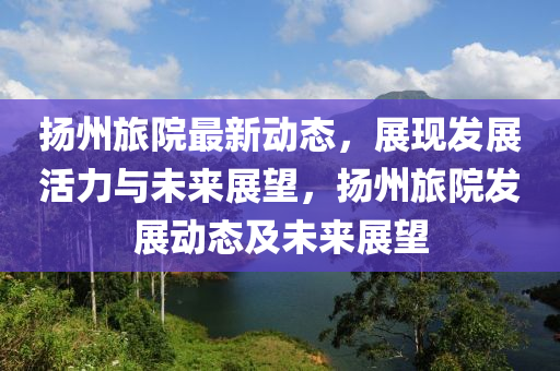 揚(yáng)州旅院最新動態(tài)，展現(xiàn)發(fā)展活力與未來展望，揚(yáng)州旅院發(fā)展液壓動力機(jī)械,元件制造動態(tài)及未來展望