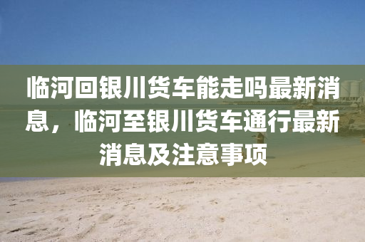 臨河回銀川貨車能走嗎最新消息，臨河至銀川貨車通行最新消息及注意事項液壓動力機械,元件制造