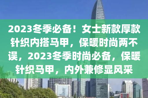 2液壓動(dòng)力機(jī)械,元件制造023冬季必備！女士新款厚款針織內(nèi)搭馬甲，保暖時(shí)尚兩不誤，2023冬季時(shí)尚必備，保暖針織馬甲，內(nèi)外兼修顯風(fēng)采