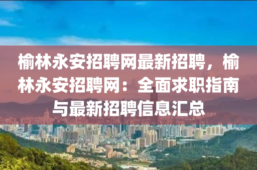 榆林永安招聘網最新招聘，榆林永安招聘液壓動力機械,元件制造網：全面求職指南與最新招聘信息匯總