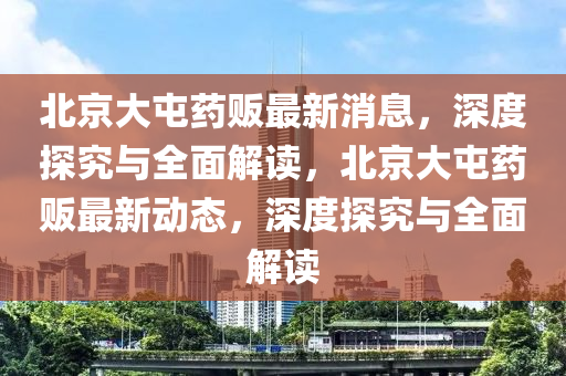 北京大屯藥販最新消息，深度探究與全面解讀，北液壓動力機(jī)械,元件制造京大屯藥販最新動態(tài)，深度探究與全面解讀