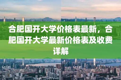 合肥國開大學價格表最新，合肥國液壓動力機械,元件制造開大學最新價格表及收費詳解