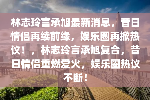 林志玲言承旭最新消息，昔日情侶再續(xù)前緣，娛樂圈再掀熱議！，林志玲言承旭復(fù)合，昔日情侶重燃愛火，娛樂圈熱議不斷！