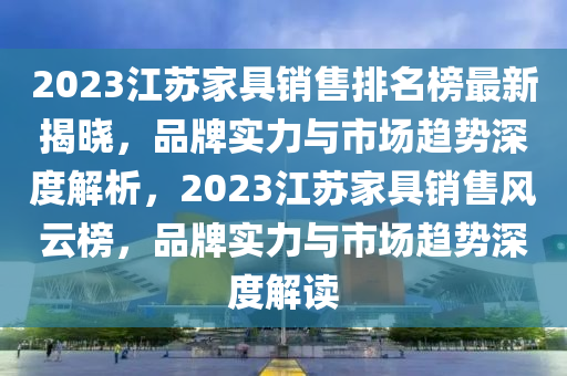 液壓動(dòng)力機(jī)械,元件制造2023江蘇家具銷(xiāo)售排名榜最新揭曉，品牌實(shí)力與市場(chǎng)趨勢(shì)深度解析，2023江蘇家具銷(xiāo)售風(fēng)云榜，品牌實(shí)力與市場(chǎng)趨勢(shì)深度解讀