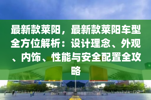 最新款萊陽，最新款萊陽車型全方位解析：設(shè)計(jì)理念、外觀、內(nèi)飾、性能與安全配置全攻略液壓動(dòng)力機(jī)械,元件制造