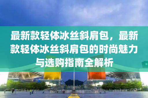 最新款輕體冰絲斜肩包，最新款輕體冰絲斜肩包的時尚魅力與選購指南全解析液壓動力機械,元件制造