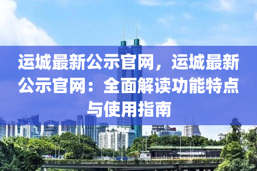 運(yùn)城最新公示官網(wǎng)，運(yùn)城最新公示官網(wǎng)：全面解讀功能特點(diǎn)與使用指南液壓動(dòng)力機(jī)械,元件制造