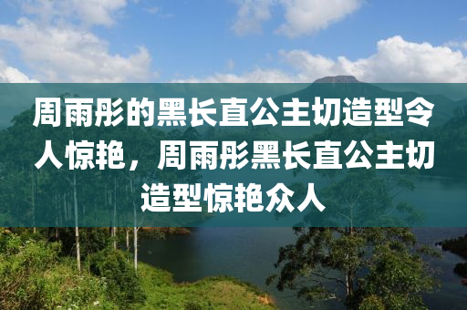 周雨彤的黑長直公主切造型令人驚艷，周雨彤黑長直公主切造型驚艷眾人液壓動力機械,元件制造