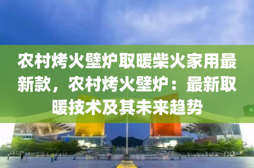 農(nóng)村烤火壁爐取暖柴火家用最新款，農(nóng)村烤火壁爐：最新取暖技術(shù)及液壓動(dòng)力機(jī)械,元件制造其未來趨勢(shì)