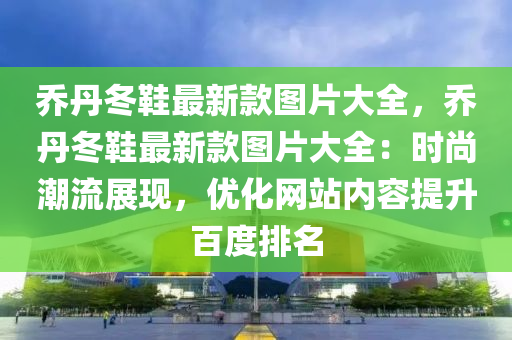 喬丹冬鞋最新款圖片大全，喬丹冬鞋最新款圖片大全：時尚潮流展現(xiàn)，優(yōu)化網(wǎng)站內(nèi)容提升百度排名液壓動力機(jī)械,元件制造