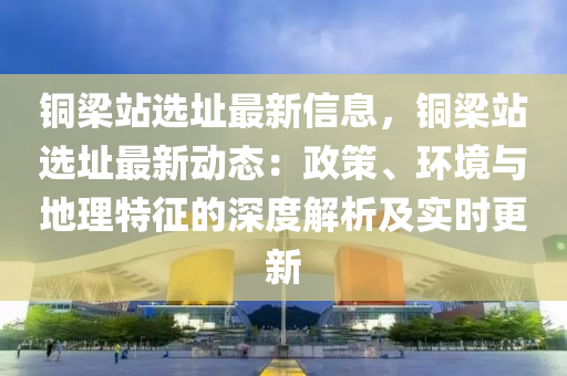 銅梁站選址最新信息，銅梁站選址最新動態(tài)：政策、環(huán)境與地理特征的深度解析及實時更新液壓動力機(jī)械,元件制造