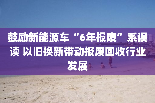 鼓勵新能源車“6年報廢”系誤讀 以舊換新帶動報廢回收行業(yè)發(fā)展