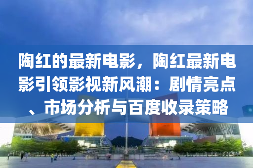 陶紅的最新電影，陶紅最新電影引領(lǐng)影視新風潮：劇情亮點、市場分析與百度收錄策略液壓動力機械,元件制造