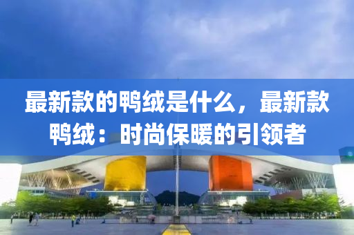 液壓動力機械,元件制造最新款的鴨絨是什么，最新款鴨絨：時尚保暖的引領(lǐng)者