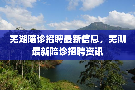 蕪湖陪診招聘最新信息，蕪湖最新陪診招聘資訊液壓動力機械,元件制造